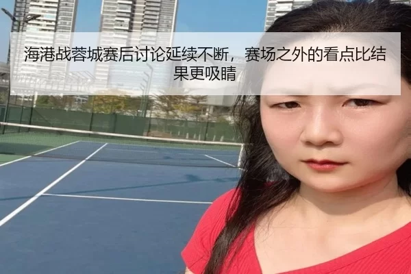海港战蓉城赛后讨论延续不断，赛场之外的看点比结果更吸睛